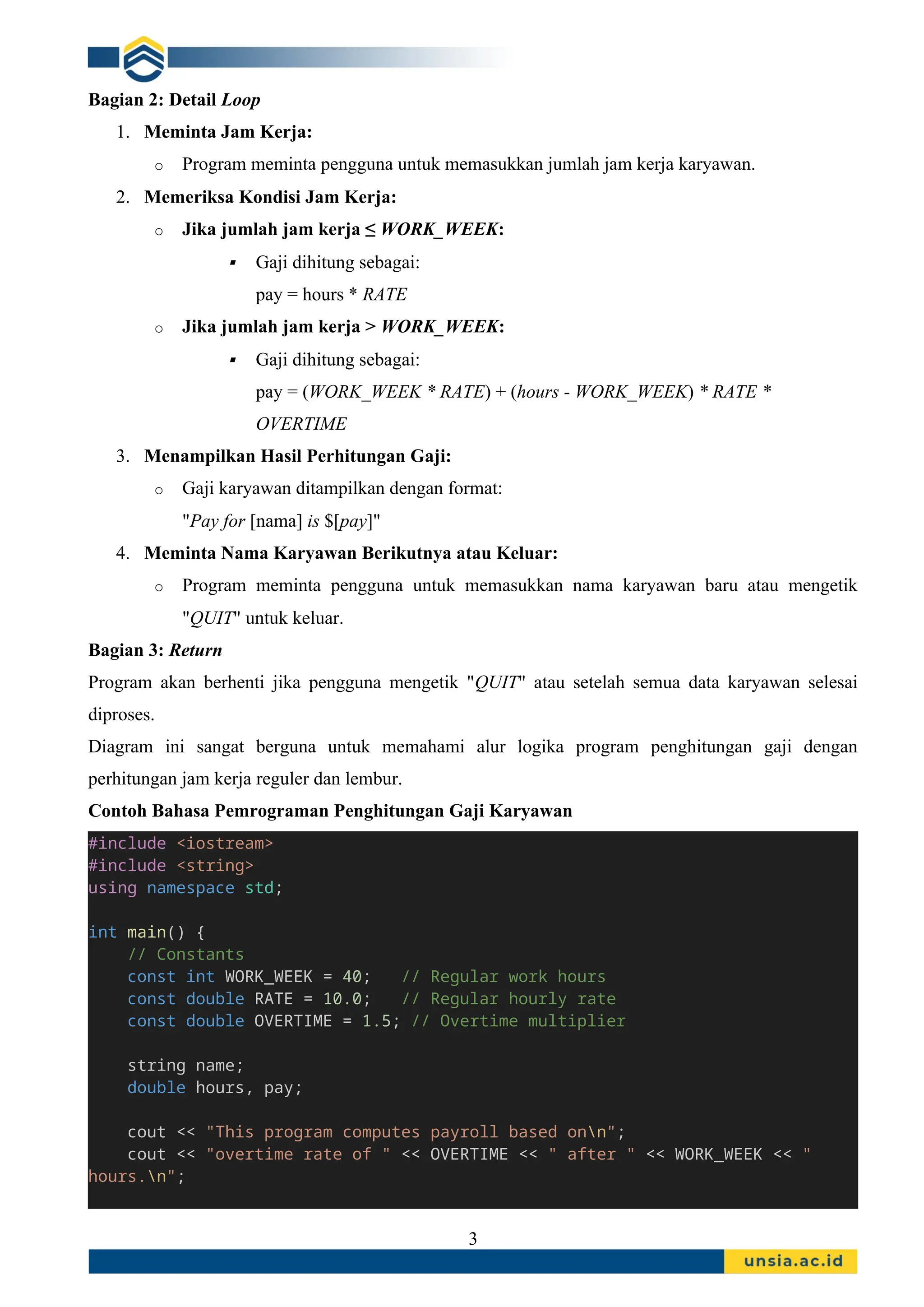Bagian 2: Detail Loop
1. Meminta Jam Kerja:
o Program meminta pengguna untuk memasukkan jumlah jam kerja karyawan.
2. Memeriksa Kondisi Jam Kerja:
o Jika jumlah jam kerja ≤ WORK_WEEK:
 Gaji dihitung sebagai:
pay = hours * RATE
o Jika jumlah jam kerja > WORK_WEEK:
 Gaji dihitung sebagai:
pay = (WORK_WEEK * RATE) + (hours - WORK_WEEK) * RATE *
OVERTIME
3. Menampilkan Hasil Perhitungan Gaji:
o Gaji karyawan ditampilkan dengan format:
"Pay for [nama] is $[pay]"
4. Meminta Nama Karyawan Berikutnya atau Keluar:
o Program meminta pengguna untuk memasukkan nama karyawan baru atau mengetik
"QUIT" untuk keluar.
Bagian 3: Return
Program akan berhenti jika pengguna mengetik "QUIT" atau setelah semua data karyawan selesai
diproses.
Diagram ini sangat berguna untuk memahami alur logika program penghitungan gaji dengan
perhitungan jam kerja reguler dan lembur.
Contoh Bahasa Pemrograman Penghitungan Gaji Karyawan
#include <iostream>
#include <string>
using namespace std;
int main() {
// Constants
const int WORK_WEEK = 40; // Regular work hours
const double RATE = 10.0; // Regular hourly rate
const double OVERTIME = 1.5; // Overtime multiplier
string name;
double hours, pay;
cout << "This program computes payroll based onn";
cout << "overtime rate of " << OVERTIME << " after " << WORK_WEEK << "
hours.n";
3
 