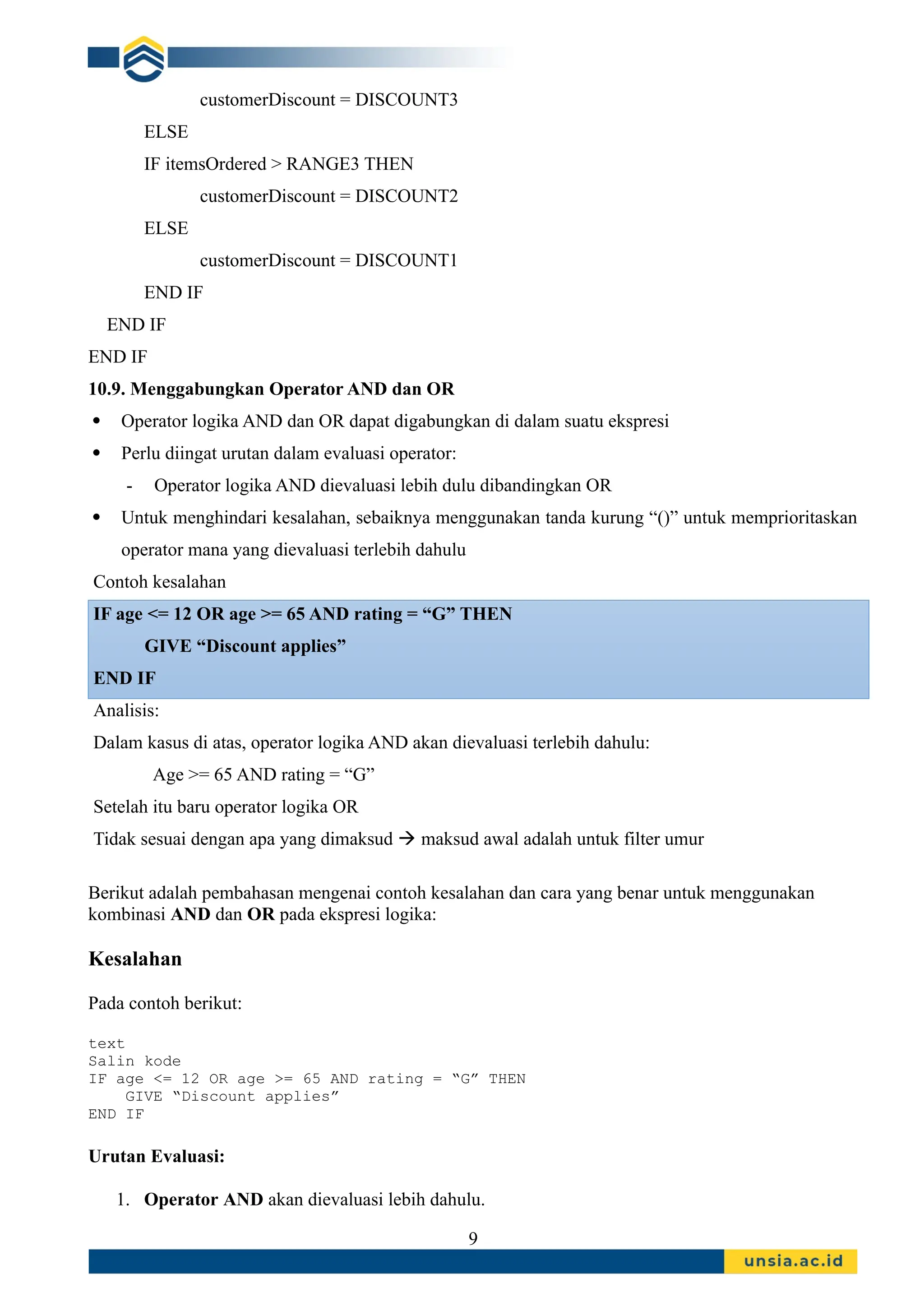customerDiscount = DISCOUNT3
ELSE
IF itemsOrdered > RANGE3 THEN
customerDiscount = DISCOUNT2
ELSE
customerDiscount = DISCOUNT1
END IF
END IF
END IF
10.9. Menggabungkan Operator AND dan OR
 Operator logika AND dan OR dapat digabungkan di dalam suatu ekspresi
 Perlu diingat urutan dalam evaluasi operator:
- Operator logika AND dievaluasi lebih dulu dibandingkan OR
 Untuk menghindari kesalahan, sebaiknya menggunakan tanda kurung “()” untuk memprioritaskan
operator mana yang dievaluasi terlebih dahulu
Contoh kesalahan
IF age <= 12 OR age >= 65 AND rating = “G” THEN
GIVE “Discount applies”
END IF
Analisis:
Dalam kasus di atas, operator logika AND akan dievaluasi terlebih dahulu:
Age >= 65 AND rating = “G”
Setelah itu baru operator logika OR
Tidak sesuai dengan apa yang dimaksud  maksud awal adalah untuk filter umur
Berikut adalah pembahasan mengenai contoh kesalahan dan cara yang benar untuk menggunakan
kombinasi AND dan OR pada ekspresi logika:
Kesalahan
Pada contoh berikut:
text
Salin kode
IF age <= 12 OR age >= 65 AND rating = “G” THEN
GIVE “Discount applies”
END IF
Urutan Evaluasi:
1. Operator AND akan dievaluasi lebih dahulu.
9
 