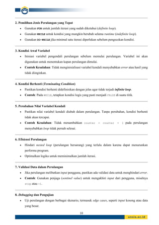 10
2. Pemilihan Jenis Perulangan yang Tepat
• Gunakan FOR untuk jumlah iterasi yang sudah diketahui (definite loop).
• Gunakan WHILE untuk kondisi yang mungkin berubah selama runtime (indefinite loop).
• Gunakan DO-WHILE jika minimal satu iterasi diperlukan sebelum pengecekan kondisi.
3. Kondisi Awal Variabel
• Inisiasi variabel pengendali perulangan sebelum memulai perulangan. Variabel ini akan
digunakan untuk menentukan kapan perulangan dimulai.
• Contoh Kesalahan: Tidak menginisialisasi variabel kendali menyebabkan error atau hasil yang
tidak diinginkan.
4. Kondisi Berhenti (Terminating Condition)
• Pastikan kondisi berhenti didefinisikan dengan jelas agar tidak terjadi infinite loop.
• Contoh: Pada WHILE, tetapkan kondisi logis yang pasti menjadi FALSE di suatu titik.
5. Perubahan Nilai Variabel Kendali
• Pastikan nilai variabel kendali diubah dalam perulangan. Tanpa perubahan, kondisi berhenti
tidak akan tercapai.
• Contoh Kesalahan: Tidak menambahkan counter = counter + 1 pada perulangan
menyebabkan loop tidak pernah selesai.
6. Efisiensi Perulangan
• Hindari nested loop (perulangan bersarang) yang terlalu dalam karena dapat menurunkan
performa program.
• Optimalkan logika untuk meminimalkan jumlah iterasi.
7. Validasi Data dalam Perulangan
• Jika perulangan melibatkan input pengguna, pastikan ada validasi data untuk menghindari error.
• Contoh: Gunakan penjaga (sentinel value) untuk mengakhiri input dari pengguna, misalnya
stop atau -1.
8. Debugging dan Pengujian
• Uji perulangan dengan berbagai skenario, termasuk edge cases, seperti input kosong atau data
yang besar.
 