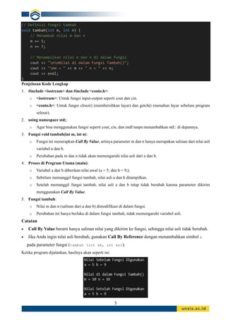 5
// Definisi fungsi tambah
void tambah(int m, int n) {
// Menambah nilai m dan n
m += 5;
n += 7;
// Menampilkan nilai m dan n di dalam fungsi
cout << "nnNilai di dalam Fungsi Tambah()";
cout << "nm = " << m << " n = " << n;
cout << endl;
}
Penjelasan Kode Lengkap
1. #include <iostream> dan #include <conio.h>:
o <iostream>: Untuk fungsi input-output seperti cout dan cin.
o <conio.h>: Untuk fungsi clrscr() (membersihkan layar) dan getch() (menahan layar sebelum program
selesai).
2. using namespace std;:
o Agar bisa menggunakan fungsi seperti cout, cin, dan endl tanpa menambahkan std:: di depannya.
3. Fungsi void tambah(int m, int n):
o Fungsi ini menerapkan Call By Value, artinya parameter m dan n hanya merupakan salinan dari nilai asli
variabel a dan b.
o Perubahan pada m dan n tidak akan memengaruhi nilai asli dari a dan b.
4. Proses di Program Utama (main):
o Variabel a dan b diberikan nilai awal (a = 5; dan b = 9;).
o Sebelum memanggil fungsi tambah, nilai asli a dan b ditampilkan.
o Setelah memanggil fungsi tambah, nilai asli a dan b tetap tidak berubah karena parameter dikirim
menggunakan Call By Value.
5. Fungsi tambah:
o Nilai m dan n (salinan dari a dan b) dimodifikasi di dalam fungsi.
o Perubahan ini hanya berlaku di dalam fungsi tambah, tidak memengaruhi variabel asli.
Catatan
• Call By Value berarti hanya salinan nilai yang dikirim ke fungsi, sehingga nilai asli tidak berubah.
• Jika Anda ingin nilai asli berubah, gunakan Call By Reference dengan menambahkan simbol &
pada parameter fungsi (tambah (int &m, int &n)).
Ketika program dijalankan, hasilnya akan seperti ini:
 