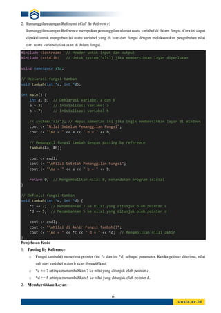 6
2. Pemanggilan dengan Referensi (Call By Reference)
Pemanggilan dengan Reference merupakan pemanggilan alamat suatu variabel di dalam fungsi. Cara ini dapat
dipakai untuk mengubah isi suatu variabel yang di luar dari fungsi dengan melaksanakan pengubahan nilai
dari suatu variabel dilakukan di dalam fungsi.
#include <iostream> // Header untuk input dan output
#include <cstdlib> // Untuk system("cls") jika membersihkan layar diperlukan
using namespace std;
// Deklarasi fungsi tambah
void tambah(int *c, int *d);
int main() {
int a, b; // Deklarasi variabel a dan b
a = 3; // Inisialisasi variabel a
b = 7; // Inisialisasi variabel b
// system("cls"); // Hapus komentar ini jika ingin membersihkan layar di Windows
cout << "Nilai Sebelum Pemanggilan Fungsi";
cout << "na = " << a << " b = " << b;
// Memanggil fungsi tambah dengan passing by reference
tambah(&a, &b);
cout << endl;
cout << "nNilai Setelah Pemanggilan Fungsi";
cout << "na = " << a << " b = " << b;
return 0; // Mengembalikan nilai 0, menandakan program selesai
}
// Definisi fungsi tambah
void tambah(int *c, int *d) {
*c += 7; // Menambahkan 7 ke nilai yang ditunjuk oleh pointer c
*d += 5; // Menambahkan 5 ke nilai yang ditunjuk oleh pointer d
cout << endl;
cout << "nNilai di Akhir Fungsi Tambah()";
cout << "nc = " << *c << " d = " << *d; // Menampilkan nilai akhir
}
Penjelasan Kode
1. Passing By Reference:
o Fungsi tambah() menerima pointer (int *c dan int *d) sebagai parameter. Ketika pointer diterima, nilai
asli dari variabel a dan b akan dimodifikasi.
o *c += 7 artinya menambahkan 7 ke nilai yang ditunjuk oleh pointer c.
o *d += 5 artinya menambahkan 5 ke nilai yang ditunjuk oleh pointer d.
2. Membersihkan Layar:
 