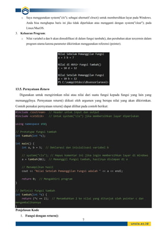7
o Saya menggunakan system("cls"); sebagai alternatif clrscr() untuk membersihkan layar pada Windows.
Anda bisa menghapus baris ini jika tidak diperlukan atau mengganti dengan system("clear"); pada
Linux/MacOS.
3. Keluaran Program:
o Nilai variabel a dan b akan dimodifikasi di dalam fungsi tambah(), dan perubahan akan tercermin dalam
program utama karena parameter dikirimkan menggunakan referensi (pointer).
13.5. Pernyataan Return
Digunakan untuk mengirimkan nilai atau nilai dari suatu fungsi kepada fungsi yang lain yang
memanggilnya. Pernyataan return() diikuti oleh argumen yang berupa nilai yang akan dikirimkan.
Contoh pemakai pernyataan return() dapat dilihat pada contoh berikut:
#include <iostream> // Header untuk input dan output
#include <cstdlib> // Untuk system("cls") jika membersihkan layar diperlukan
using namespace std;
// Prototype fungsi tambah
int tambah(int *c);
int main() {
int a, b = 5; // Deklarasi dan inisialisasi variabel b
// system("cls"); // Hapus komentar ini jika ingin membersihkan layar di Windows
a = tambah(&b); // Memanggil fungsi tambah, hasilnya disimpan di a
// Menampilkan hasil
cout << "Nilai Setelah Pemanggilan Fungsi adalah " << a << endl;
return 0; // Mengakhiri program
}
// Definisi fungsi tambah
int tambah(int *c) {
return (*c += 2); // Menambahkan 2 ke nilai yang ditunjuk oleh pointer c dan
mengembalikannya
}
Penjelasan Kode
1. Fungsi dengan return():
 