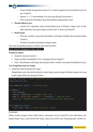8
o Fungsi tambah menggunakan pointer int *c untuk mengakses dan memodifikasi nilai asli
dari variabel b.
o Operasi *c += 2 menambahkan 2 ke nilai yang ditunjuk oleh pointer c.
o Nilai yang telah ditambahkan akan dikembalikan menggunakan return.
2. Membersihkan Layar:
o system("cls"); digunakan untuk membersihkan layar di Windows. Hapus baris ini jika
tidak diperlukan atau ganti dengan system("clear"); untuk Linux/MacOS.
3. Hasil Fungsi:
o Nilai dari variabel b yang telah dimodifikasi oleh fungsi tambah() akan disimpan dalam
variabel a.
o Variabel a kemudian ditampilkan sebagai output.
Jika Anda menjalankan program, hasilnya akan seperti berikut:
Penjelasan Output:
• Variabel b awalnya bernilai 5.
• Fungsi tambah menambahkan 2 ke b, sehingga nilainya menjadi 7.
• Nilai 7 dikembalikan oleh fungsi dan disimpan dalam variabel a, kemudian ditampilkan di layar.
13.6. Pengiriman data Ke Fungsi
1. Pengiriman Data Konstanta Ke Fungsi
Mengirimkan suatu nilai data konstanta ke suatu fungsi yang lain dapat dilakukan dengan cara yang
mudah, dapat dilihat dari program berikut:
#include <iostream> // Header yang benar untuk C++
using namespace std;
float luas(float sisi); // Prototipe fungsi
int main() {
float luas_bs;
luas_bs = luas(4.25); // Panggil fungsi luas
cout << "nLuas Bujur Sangkar = " << luas_bs; // Tampilkan hasil
return 0; // Mengembalikan 0 menandakan program berjalan dengan baik
}
float luas(float sisi) {
return sisi * sisi; // Hitung luas bujur sangkar
}
Keterangan:
Dalam struktur program diatas dilihat bahwa, pernyataan luas_bs=luas(4,25), akan dikirimkan nilai
kepada fungsi luas(), untuk diolah lebih lanjut, yang nilai tersebut akan ditampung pada variabel sisi.
 