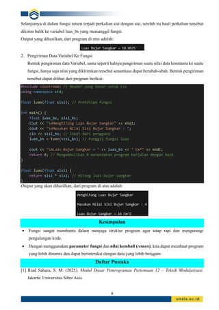 9
Selanjutnya di dalam fungsi return terjadi perkalian sisi dengan sisi, setelah itu hasil perkalian tersebut
dikirim balik ke variabel luas_bs yang memanggil fungsi.
Output yang dihasilkan, dari program di atas adalah:
2. Pengiriman Data Variabel Ke Fungsi
Bentuk pengiriman data Variabel, sama seperti halnya pengiriman suatu nilai data konstanta ke suatu
fungsi, hanya saja nilai yang dikirimkan tersebut senantiasa dapat berubah-ubah. Bentuk pengiriman
tersebut dapat dilihat dari program berikut:
#include <iostream> // Header yang benar untuk C++
using namespace std;
float luas(float sisi); // Prototipe fungsi
int main() {
float luas_bs, sisi_bs;
cout << "nMenghitung Luas Bujur Sangkar" << endl;
cout << "nMasukan Nilai Sisi Bujur Sangkar : ";
cin >> sisi_bs; // Input dari pengguna
luas_bs = luas(sisi_bs); // Panggil fungsi luas
cout << "nLuas Bujur Sangkar = " << luas_bs << " Cm²" << endl;
return 0; // Mengembalikan 0 menandakan program berjalan dengan baik
}
float luas(float sisi) {
return sisi * sisi; // Hitung luas bujur sangkar
}
Output yang akan dihasilkan, dari program di atas adalah:
Kesimpulan
• Fungsi sangat membantu dalam menjaga struktur program agar tetap rapi dan mengurangi
pengulangan kode.
• Dengan menggunakan parameter fungsi dan nilai kembali (return), kita dapat membuat program
yang lebih dinamis dan dapat berinteraksi dengan data yang lebih beragam.
Daftar Pustaka
[1] Riad Sahara, S. M. (2025). Modul Dasar Pemrograman Pertemuan 12 – Teknik Modularisasi.
Jakarta: Universitas Siber Asia.
 