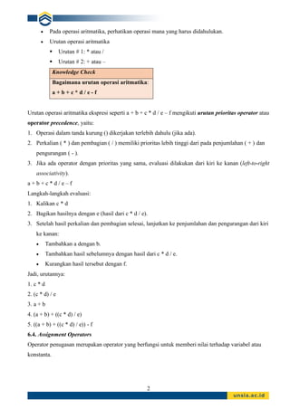 2
• Pada operasi aritmatika, perhatikan operasi mana yang harus didahulukan.
• Urutan operasi aritmatika
▪ Urutan # 1: * atau /
▪ Urutan # 2: + atau –
Knowledge Check
Bagaimana urutan operasi aritmatika:
a + b + c * d / e - f
Urutan operasi aritmatika ekspresi seperti a + b + c * d / e – f mengikuti urutan prioritas operator atau
operator precedence, yaitu:
1. Operasi dalam tanda kurung () dikerjakan terlebih dahulu (jika ada).
2. Perkalian ( * ) dan pembagian ( / ) memiliki prioritas lebih tinggi dari pada penjumlahan ( + ) dan
pengurangan ( - ).
3. Jika ada operator dengan prioritas yang sama, evaluasi dilakukan dari kiri ke kanan (left-to-right
associativity).
a + b + c * d / e – f
Langkah-langkah evaluasi:
1. Kalikan c * d
2. Bagikan hasilnya dengan e (hasil dari c * d / e).
3. Setelah hasil perkalian dan pembagian selesai, lanjutkan ke penjumlahan dan pengurangan dari kiri
ke kanan:
• Tambahkan a dengan b.
• Tambahkan hasil sebelumnya dengan hasil dari c * d / e.
• Kurangkan hasil tersebut dengan f.
Jadi, urutannya:
1. c * d
2. (c * d) / e
3. a + b
4. (a + b) + ((c * d) / e)
5. ((a + b) + ((c * d) / e)) - f
6.4. Assignment Operators
Operator penugasan merupakan operator yang berfungsi untuk memberi nilai terhadap variabel atau
konstanta.
 