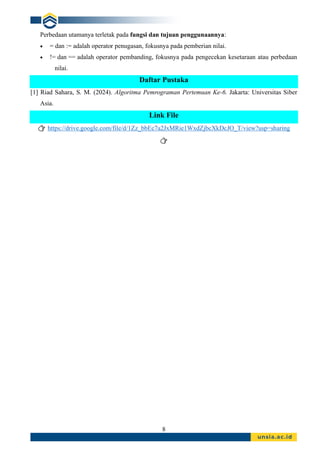 8
Perbedaan utamanya terletak pada fungsi dan tujuan penggunaannya:
• = dan := adalah operator penugasan, fokusnya pada pemberian nilai.
• != dan == adalah operator pembanding, fokusnya pada pengecekan kesetaraan atau perbedaan
nilai.
Daftar Pustaka
[1] Riad Sahara, S. M. (2024). Algoritma Pemrograman Pertemuan Ke-6. Jakarta: Universitas Siber
Asia.
Link File
👉 https://drive.google.com/file/d/1Zz_bbEc7a2JxMRie1WxdZjbcXkDcJO_T/view?usp=sharing
👉
 