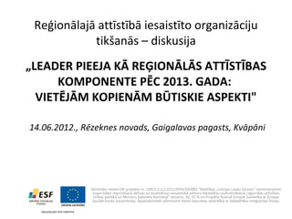 Reģionālajā attīstībā iesaistīto organizāciju
            tikšanās – diskusija
„LEADER PIEEJA KĀ REĢIONĀLĀS ATTĪSTĪBAS
      KOMPONENTE PĒC 2013. GADA:
  VIETĒJĀM KOPIENĀM BŪTISKIE ASPEKTI"

14.06.2012., Rēzeknes novads, Gaigalavas pagasts, Kvāpāni




              Aktivitāte notiek ESF projekta nr. 1DP/1.5.2.2.2/11/APIA/SIF/001 “Biedrības „Latvijas Lauku forums” administratīvās
               kapacitātes stiprināšana aktīvas un kvalitatīvas nevalstiskā sektora līdzdalības nodrošināšanai reģionālās attīstības
               rīcības politikā un Ministru Kabineta Komitejā” ietvaros. 92, 07 % no Projekta finansē Eiropas Savienība ar Eiropas
               Sociālā fonda starpniecību. Apakšaktivitāti administrē Valsts kanceleja sadarbībā ar Sabiedrības integrācijas fondu.
 