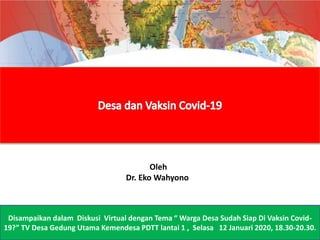 Disampaikan dalam Diskusi Virtual dengan Tema “ Warga Desa Sudah Siap Di Vaksin Covid-
19?” TV Desa Gedung Utama Kemendesa PDTT lantai 1 , Selasa 12 Januari 2020, 18.30-20.30.
Oleh
Dr. Eko Wahyono
 