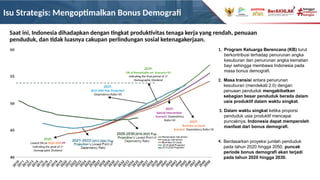 Isu Strategis: Mengoptimalkan Bonus Demografi
Berdasarkan proyeksi jumlah penduduk
pada tahun 2020 hingga 2050, puncak
periode bonus demografi akan terjadi
pada tahun 2020 hingga 2030.
Saat ini, Indonesia dihadapkan dengan tingkat produktivitas tenaga kerja yang rendah, penuaan
penduduk, dan tidak luasnya cakupan perlindungan sosial ketenagakerjaan.
Dalam waktu singkat ketika proporsi
penduduk usia produktif mencapai
puncaknya, Indonesia dapat memperoleh
manfaat dari bonus demografi.
Program Keluarga Berencana (KB) turut
berkontribusi terhadap penurunan angka
kesuburan dan penurunan angka kematian
bayi sehingga membawa Indonesia pada
masa bonus demografi.
Masa transisi antara penurunan
kesuburan (mendekati 2.0) dengan
penuaan penduduk mengakibatkan
sebagian besar penduduk berada dalam
usia produktif dalam waktu singkat.
1.
2.
3.
4.
2020:
Lowest DR on 2020-2050 PP
Indicating the peak of 1st
Demographic Dividend
2039:
DR of Remarkable Int. Scenario>50
Indicating the final period of 1st
Demographic Dividend
2037:
2015-2045 Pop. Projection’
Dependency Ratio>50
2037:
Special Intervention
Scenario’ Dependency
Ratio>50
2037:
Business as Usual
Scenario’ Dependency Ratio>50
 