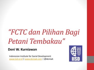 “FCTC dan Pilihan Bagi
Petani Tembakau”
Deni W. Kurniawan
Indonesian Institute for Social Development
www.iisd.or.id | www.deniwk.com | @deniwk
 