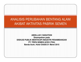 ANALISIS PERUBAHAN BENTANG ALAM
AKIBAT AKTIVITAS PABRIK SEMEN
ABDILLAH I NASUTION
Disampaikan pada
DISKUSI PUBLIK MENYIKAPI INDUSTRI PENAMBANGAN
PT. TRIPA SEMEN ACEH (TSA)
Banda Aceh, Hotel OASIS-31 Maret 2015
 