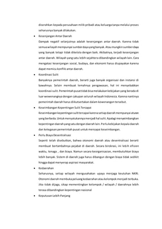 diserahkan kepada perusahaan milik pribadi atau keluarga tanpa melalui proses
seharusnya banyak dilakukan.
 Kesenjangan Antar Daerah
Dampak negatif selanjutnya adalah kesenjangan antar daerah. Karena tidak
semuawilayahmempunyai sumberdayayangbanyak.Ataumungkinsumberdaya
yang banyak tetapi tidak dikelola dengan baik. Akibatnya, terjadi kesenjangan
antar daerah. Wilayah yang satu lebih sejahtera dibandingkan wilayah lain. Cara
mengatasi kesenjangan sosial, budaya, dan ekonomi harus diupayakan karena
dapat memicu konflik antar daerah.
 Koordinasi Sulit
Banyaknya pemerintah daerah, berarti juga banyak organisasi dan instansi di
bawahnya. Selain membuat lemahnya pengawasan, hal ini menyebabkan
koordinasi sulit.Pemerintahpusattidakbisamelakukankebijakan yang berada di
luar wewenangnya dengan cakupan seluruh wilayah Indonesia. Karena nantinya
pemerintah daerah harus diikutsertakan dalam kewenangan tersebut.
 Keseimbangan Kepentingan Sulit Tercapai
Keseimbangankepentingansulittercapai karenasetiapdaerahmempunyai aturan
yang berbeda.Untukmenyatukannyamenjadi hal sulit.Apalagi menyeimbangkan
kepentingandaerahyangsatudengandaerahlain.Perlukebijakan kepala daerah
dan ketegasan pemerintah pusat untuk mencapai keseimbangan.
 Perlu Biaya Desentralisasi
Seperti telah disebutkan, bahwa otonomi daerah atau desentralisasi berarti
membuat bertambahnya pejabat di daerah. Secara birokrasi, ini lebih efisien
waktu, tenaga , dan biaya. Namun secara keorganisasian, membutuhkan biaya
lebih banyak. Sistem di daerah juga harus dibangun dengan biaya tidak sedikit
hingga dapat menyerap aspirasi masyarakat.
 Kedaerahan
Seharusnya, setiap wilayah mengusahakan upaya menjaga keutuhan NKRI.
Otonomi daerahmembukapeluangkedaerahanataukelompok menjadi terbuka.
Jika tidak dijaga, sikap mementingkan kelompok / wilayah / daerahnya lebih
terasa dibandingkan kepentingan nasional
 Keputusan Lebih Panjang
 