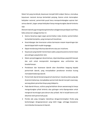 Dalam hal yang mendesak, keputusan menjadi lebih cedpat. Namun, mencakup
keputusan nasional alurnya bertambah panjang. Karena untuk menerapkan
kebijakan nasional, pemerintah pusat harus mempertimbangkan aspirasi dari
semua daerah. jJngan sampai kebijakan hanya menguntungkan daerah tertentu
saja.
Otonomi daerahjugamengandungkelemahansebagaimanapendapat Josef Riwu
Kaho antara lain sebagai berikut ini:
 Karena besarnya organ-organ pemerintahan maka struktur pemerintahan
bertambah kompleks, yang mempersulit koordinasi.
 Keseimbangan dan keserasian antara bermacam-macam kepentingan dan
daerah dapat lebih mudah terganggu.
 Dapat mendorong timbulnya daerahisme atau pro-insialisme.
 Keputusanyang diambil memerlukan waktu yang lama,karena memerlukan
perundingan yang bertele-tele.
 Dalam penyelenggaraan desentralisasi, diperlukanbiaya yang lebih banyak
dan sulit untuk memperoleh keseragaman atau uniformitas dan
kesederhanaan.
 Pertahanan dan keamanan daerah akan diserahkan langsung kepada
pemerintah daerah, yang menyebabkan pertahanan tersebut kurang
memadaidi beberapa daerah.
 Pemerintah daerah berwenang penuh atas keluar-masuknya dana yang ada
di pemerintahannya, menyebabkan pemerintah daerah menjadi sewenang-
wenang dalam penarikan biaya yang tidakperlu.
 Pada daerah khusus, euforia yang berlebihan diman awewenang itu hanya
menguntungkan pihak tertentu atau golongan serta dipergunakan untuk
mengeruk keuntungan para oknum atau pribadi. Hal ini terjadi karena sulit
dikontrol oleh pemerinah pusat.
 Pemda ada yang mengatur daerahnya denganmenetapkan Perda yang
bertentangan denganperaturan yang lebih tinggi, sehingga berpotensi
menimbulkan kerawanan di daerah.
 