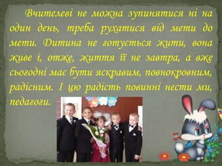 Вчителеві не можна зупинятися ні на
один день, треба рухатися від мети до
мети. Дитина не готується жити, вона
живе і, отже, життя її не завтра, а вже
сьогодні має бути яскравим, повнокровним,
радісним. І цю радість повинні нести ми,
педагоги.
 