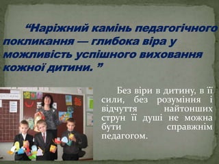 Без віри в дитину, в її
сили, без розуміння і
відчуття найтонших
струн її душі не можна
бути справжнім
педагогом.
 