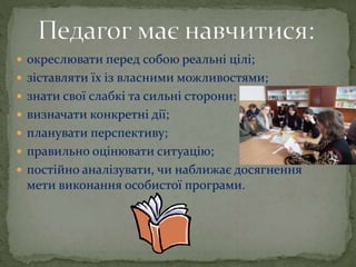  окреслювати перед собою реальні цілі;
 зіставляти їх із власними можливостями;
 знати свої слабкі та сильні сторони;
 визначати конкретні дії;
 планувати перспективу;
 правильно оцінювати ситуацію;
 постійно аналізувати, чи наближає досягнення
мети виконання особистої програми.
 