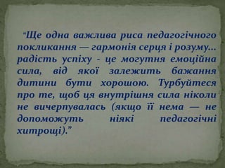 “Ще одна важлива риса педагогічного
покликання — гармонія серця і розуму...
радість успіху - це могутня емоційна
сила, від якої залежить бажання
дитини бути хорошою. Турбуйтеся
про те, щоб ця внутрішня сила ніколи
не вичерпувалась (якщо її нема — не
допоможуть ніякі педагогічні
хитрощі).”
 