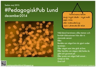 Sedan maj 2013:
#PedagogiskPub Lund
december2014
pedagogiskpublund.blogspot.se
Terminens tema:
aug: Nytt läsår - Nya mål
sept: MIK
okt: Inkludering
nov: Lärande för alla
Välj bland terminens olika teman och
fortsätt diskussionen från där ni
stannade senast.
Eller.
Berätta om något bra du gjort under
terminen.
Eller något som inte gick så bra.
Eller berätta om någon idé/tanke du
gått och grunnat på.
Eller prata om något helt annat…
Ordet är fritt.
God Jul!
Christmas lights: CC0 Public domain - pixabay.com
 