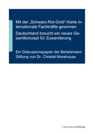 Mit der „Schwarz-Rot-Gold“-Karte in-
ternationale Fachkräfte gewinnen
Deutschland braucht ein neues Ge-
samtkonzept für Zuwanderung
Ein Diskussionspapier der Bertelsmann
Stiftung von Dr. Christal Morehouse
 