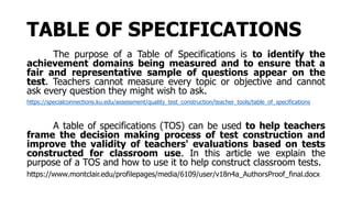 TABLE OF SPECIFICATIONS
The purpose of a Table of Specifications is to identify the
achievement domains being measured and to ensure that a
fair and representative sample of questions appear on the
test. Teachers cannot measure every topic or objective and cannot
ask every question they might wish to ask.
https://specialconnections.ku.edu/assessment/quality_test_construction/teacher_tools/table_of_specifications
A table of specifications (TOS) can be used to help teachers
frame the decision making process of test construction and
improve the validity of teachers' evaluations based on tests
constructed for classroom use. In this article we explain the
purpose of a TOS and how to use it to help construct classroom tests.
https://www.montclair.edu/profilepages/media/6109/user/v18n4a_AuthorsProof_final.docx
 