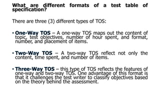 What are different formats of a test table of
specification?
There are three (3) different types of TOS:
– A one-way TOS maps out the content of
topic, test objectives, number of hour spent, and format,
number, and placement of items.
– A two-way TOS reflect not only the
content, time spent, and number of items.
– this type of TOS reflects the features of
one-way and two-way TOS. One advantage of this format is
that it challenges the test writer to classify objectives based
on the theory behind the assessment.
 