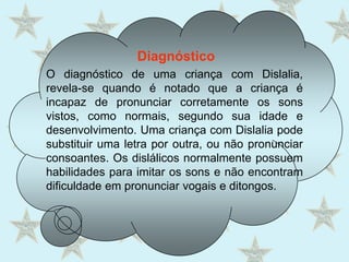 DiagnósticoO diagnóstico de uma criança com Dislalia, revela-se quando é notado que a criança é incapaz de pronunciar corretamente os sons vistos, como normais, segundo sua idade e desenvolvimento. Uma criança com Dislalia pode substituir uma letra por outra, ou não pronunciar consoantes. Os dislálicos normalmente possuem habilidades para imitar os sons e não encontram dificuldade em pronunciar vogais e ditongos.