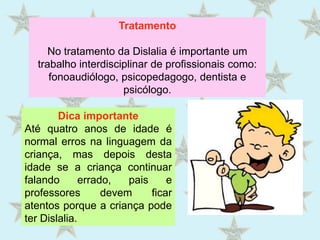 TratamentoNo tratamento da Dislalia é importante um trabalho interdisciplinar de profissionais como: fonoaudiólogo, psicopedagogo, dentista e psicólogo.Dica importanteAté quatro anos de idade é normal erros na linguagem da criança, mas depois desta idade se a criança continuar falando errado, pais e professores devem ficar atentos porque a criança pode ter Dislalia. 