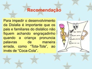 RecomendaçãoPara impedir o desenvolvimento da Dislalia é importante que os pais e familiares do dislálico não fiquem achando engraçadinho quando a criança pronuncia palavras de maneira errada, como “Tota-Tola”, ao invés de “Coca-Cola”.