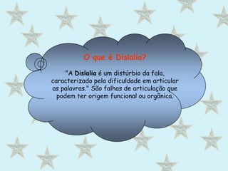 O que é Dislalia?"A Dislalia é um distúrbio da fala, caracterizado pela dificuldade em articular as palavras." São falhas de articulação que podem ter origem funcional ou orgânica.