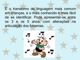 É o transtorno de linguagem mais comum em crianças, e o mais conhecido e mais fácil de se identificar. Pode apresentar-se entre os 3 e os 5 anos, com alterações na articulação dos fonemas.