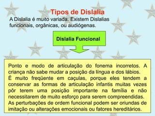 Tipos de DislaliaA Dislalia é muito variada. Existem Dislalias funcionais, orgânicas, ou audiógenas.  Dislalia FuncionalPonto e modo de articulação do fonema incorretos. A criança não sabe mudar a posição da língua e dos lábios. É muito freqüente em caçulas, porque eles tendem a conservar as formas de articulação infantis muitas vezes pôr terem uma posição importante na família e não necessitarem de muito esforço para serem compreendidas.As perturbações de ordem funcional podem ser oriundas de imitação ou alterações emocionais ou fatores hereditários.