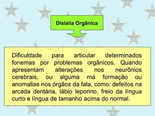 Dislalia OrgânicaDificuldade para articular determinados fonemas por problemas orgânicos. Quando apresentam alterações nos neurônios cerebrais, ou alguma má formação ou anomalias nos órgãos da fala, como: defeitos na arcada dentária, lábio leporino, freio da língua curto e língua de tamanho acima do normal.