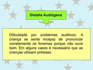 Dislalia AudiógenaDificuldade por problemas auditivos. A criança se sente incapaz de pronunciar corretamente os fonemas porque não ouve bem. Em alguns casos é necessário que as crianças utilizem próteses.