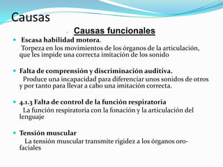 Causas
                     Causas funcionales
 Escasa habilidad motora.
  Torpeza en los movimientos de los órganos de la articulación,
  que les impide una correcta imitación de los sonido

 Falta de comprensión y discriminación auditiva.
   Produce una incapacidad para diferenciar unos sonidos de otros
  y por tanto para llevar a cabo una imitación correcta.

 4.1.3 Falta de control de la función respiratoria
   La función respiratoria con la fonación y la articulación del
  lenguaje

 Tensión muscular
    La tensión muscular transmite rigidez a los órganos oro-
  faciales
 