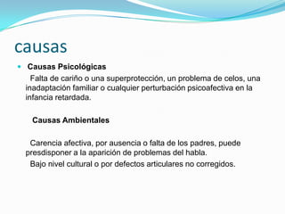 causas
 Causas Psicológicas
    Falta de cariño o una superprotección, un problema de celos, una
  inadaptación familiar o cualquier perturbación psicoafectiva en la
  infancia retardada.

   Causas Ambientales

   Carencia afectiva, por ausencia o falta de los padres, puede
  presdisponer a la aparición de problemas del habla.
   Bajo nivel cultural o por defectos articulares no corregidos.
 