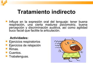 Tratamiento indirecto
 Influye en la expresión oral del lenguaje: tener buena
respiración, una cierta madurez psicomotriz, buena
percepción y discriminación auditiva, así como agilidad
buco facial que facilite la articulación.
Actividades:
 Ejercicios respiratorios
 Ejercicios de relajación
 Rimas.
 Cuentos.
 Trabalenguas.
 