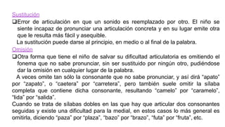 Sustitución
Error de articulación en que un sonido es reemplazado por otro. El niño se
siente incapaz de pronunciar una articulación concreta y en su lugar emite otra
que le resulta más fácil y asequible.
La sustitución puede darse al principio, en medio o al final de la palabra.
Omisión
Otra forma que tiene el niño de salvar su dificultad articulatoria es omitiendo el
fonema que no sabe pronunciar, sin ser sustituido por ningún otro, pudiéndose
dar la omisión en cualquier lugar de la palabra.
A veces omite tan sólo la consonante que no sabe pronunciar, y así dirá “apato”
por “zapato”, o “caetera” por “carretera”, pero también suele omitir la sílaba
completa que contiene dicha consonante, resultando “camelo” por “caramelo”,
“lida” por “salida”.
Cuando se trata de sílabas dobles en las que hay que articular dos consonantes
seguidas y existe una dificultad para la medial, en estos casos lo más general es
omitirla, diciendo “paza” por “plaza”, “bazo” por “brazo”, “futa” por “fruta”, etc.
 