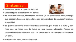 Síntomas :
 Facilidad a perder el control emocional.
 Dificultad para asociarse con los demás
 Se muestran inhibidos, manifiestan ansiedad (al ser conscientes de la patología
que padecen, tienden a comportarse con características de ansiedad) tensión e
inseguridad.
 Se pueden encontrar niños distraídos y ausentes, por miedo a la burla y esto
hace que no hagan uso del habla de una manera adecuada. Rasgos de
personalidad de los niños son más una consecuencia del trastorno del habla que
un factor.
 Trastorno del habla (Dislalia funcional) .
 