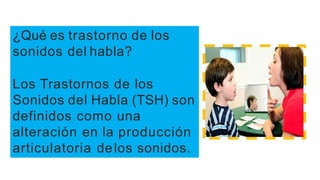 ¿Qué es trastorno de los
sonidos del habla?
Los Trastornos de los
Sonidos del Habla (TSH) son
definidos como una
alteración en la producción
articulatoria delos sonidos.
 