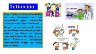 Definición
Es un trastorno de la articulación
incapacidad
de los fonemas o una
para pronunciar
correctamente ciertos fonemas.
Surge con una frecuencia alta y
se manifiesta durante la primera
infancia, es en edades
los 3 y 5
decir,
entre
una
mayor
incidencia
en niños
comprendidas
años. Existe
relativamente
que en niñas.
 