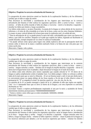10
Objetivo: Propiciar la correcta articulación del fonema /p/.
La progresión de estos ejercicios estará en función de la exploración fonética y de los diferentes
sonidos que el niño es capaz de emitir.
Para favorecer la movilidad y coordinación de los órganos que intervienen en la correcta
articulación del fonema el niño realiza los siguientes ejercicios: abrir y cerrar la boca – morro y
sonrisa – el labio de arriba muerde el labio de abajo y viceversa – morro a la derecha e izquierda –
enseñar los labios por dentro y luego esconderlos.
Los labios están juntos y un poco fruncidos. La punta de la lengua se coloca detrás de los incisivos
inferiores y el resto de ella extendida en el piso de la boca, como con los otros fonemas bilabiales.
La mano se pone vertical delante de la boca para notar la explosión oral y la salida del aire.
* Para la articulación de /p/ se puede pinzar la nariz del niño, solicitándole que cierre con fuerza los
labios y que infle los carrillos. Después se le pide que explote los labios, logrando así fácilmente el
sonido deseado, siempre después de ver cómo lo realiza el reeducador.
* Se puede utilizar cómo apoyo para lograr esta salida explosiva del aire la percepción táctil del
mismo sobre el dorso de la mano o también realizarlo frente a la llama de una vela para que vea
cómo oscila ésta.
Materiales: Espejo, vela y pinza.
Objetivo: Propiciar la correcta articulación del fonema /ñ/.
La progresión de estos ejercicios estará en función de la exploración fonética y de los diferentes
sonidos que el niño es capaz de emitir.
Para favorecer la movilidad y coordinación de los órganos que intervienen en la correcta
articulación del fonema el niño realiza los siguientes ejercicios: abrir y cerrar la boca – morro y
sonrisa – lengua estrecha y ancha – hinchar con la lengua la mejilla derecha e izquierda – elevar el
dorso de la lengua hasta tocar el paladar y dejar descansar la lengua en el suelo de la boca.
Los labios están entre abiertos pero menos separados que cuando articula la "n". El dorso de la
lengua se aplica ampliamente contra el paladar óseo. Los dedos pulgar e índice se colocan a ambos
lados de la nariz para que se note la vibración. Al ser un fonema nasal y salir el aire por dicha nariz,
es conveniente poner un espejo debajo de las fosas nasales a fin de que el niño observe cómo al
pronunciar la " ñ" se empaña el cristal. Se ejercita a partir de : nía, nío, níu, ña, ño, ñu.
La emisión de la /ñ/ se puede conseguir a partir de la /n/, pidiendo al niño que repita con rapidez
“nia”. La /i/ intermedia hace que se eleve el dorso de la lengua y así esta expresión se convierta
fácilmente en “ña”.
Actividad: Vamos a respirar profundamente inspirando el aire por la nariz y sacándolo de forma
intermitente mientras pronunciamos:“ññññññññññññññññññññ”.
- Vamos a imitar a unos niños que se están remedando: ñiñiñiñiñi, ñiñiñiñi
Materiales: Espejo
Objetivo: Propiciar la correcta articulación del fonema /r/.
La progresión de estos ejercicios estará en función de la exploración fonética y de los diferentes
sonidos que el niño es capaz de emitir.
Para favorecer la movilidad y coordinación de los órganos que intervienen en la correcta
articulación del fonema el niño realiza los siguientes ejercicios: sacar la lengua fuera e introducirla
en la boca – lengua abajo y arriba – lengua a la derecha e izquierda – lengua estrecha entre los
labios y luego la lengua ancha – relamer el labio superior e inferior – situar la punta de la lengua en
los incisivos inferiores por delante y en los incisivos superiores por detrás – relamer los dientes
 