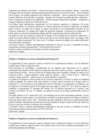 11
superiores por delante y por detrás – relamer los dientes inferiores por delante y detrás – ensanchar
la lengua entre los dientes y posteriormente dejarla descansar en el suelo de la boca – llevar la punta
de la lengua a las muelas superiores de la derecha e izquierda – llevar la punta de la lengua a las
muelas inferiores de la derecha e izquierda – hinchar con la lengua la mejilla derecha e izquierda –
llevar la punta de la lengua a la campanilla – deslizar la punta lingual por el paladar – chasquear la
lengua y dejarla en reposo en el suelo de la boca.
Los labios están entreabiertos, permitiendo ver los incisivos superiores e inferiores. No existe
contracción labial. Los incisivos inferiores se colocan detrás de los incisivos superiores, en distinto
plano vertical. La punta de la lengua se apoya suavemente en la protuberancia alveolar de los
incisivos superiores. Se reeduca por medio de ejercicios linguales y ejercicios de respiración. El
dedo índice se coloca horizontalmente debajo del labio superior para notar la salida del aire.
Se pedirá al niño que coloque la punta de la lengua en los alvéolos de los incisivos superiores y
desde esa postura hacerle soplar con fuerza, para que el aire emitido haga vibrar a la lengua. Otra
forma, si supiera pronunciar “tra” pero no la /r/ aislada, consiste en alargar este sonido intermedio
del sinfón para conseguirla.
Actividad: Vamos a respirar profundamente inspirando el aire por la nariz y sacándolo de forma
intermitente mientras pronunciamos: “rrrrrrrrrrrrrrrrrrrrrrrrrrrrrrr”.
Vamos a imitar el sonido de la trompeta: tarariiiii, tararaaaaaaa.
Materiales: Espejo
Objetivo: Propiciar la correcta articulación del fonema /ll/.
La progresión de estos ejercicios estará en función de la exploración fonética y de los diferentes
sonidos que el niño es capaz de emitir.
Para favorecer la movilidad y coordinación de los órganos que intervienen en la correcta
articulación del fonema el niño realiza los siguientes ejercicios: morro y sonrisa – lengua estrecha y
ancha fuera de la boca – elevar el dorso de la lengua hasta tocar el paladar y dejarla en reposo en el
suelo de la boca – lengua estrecha y ancha entre los molares – abrir y cerrar la boca – inflar los
carrillo y luego meterlos – inflar con aire el carrillo derecho e izquierdo.
La punta de la lengua se coloca detrás de los incisivos superiores y el dorso se aplica en amplitud
contra el paladar. Los labios están entre abiertos. Se hace colocar la punta de la lengua como si
articulara "l ", con la mano en una mejilla para notar la vibración. A continuación, el terapeuta, con
el depresor le levantará el dorso de la lengua para que salga el sonido "ll". Si el niño no acepta la
espátula, se pronunciará "ll" pasando del fonema "ch". El defecto principal es el "yeísmo", que
consiste en sustituir "ll" por "y", debido a no aplicar el dorso de la lengua ampliamente contra el
paladar.
Se puede obtener la /ll/ a partir de la /ch/ o de cualquiera de las otras consonantes palatales, ya que
al tener todas el mismo punto de articulación se facilita la postura inicial de la lengua. Se pide al
niño que repita varias veces “cha” y de pronto que pare, dejando la boca en la misma postura para
poder continuar. Partiendo de la posición en que ha quedado la lengua se pide al niño que sople con
la cara y que note al tacto la vibración de las mejillas.
Actividad: Vamos a respirar profundamente inspirando el aire por la nariz y sacándolo de forma
intermitente mientras pronunciamos: ll ll ll ll ll ll ll ll ll
Materiales: Espejo
Objetivo: Propiciar la correcta articulación del fonema /j/.
La progresión de estos ejercicios estará en función de la exploración fonética y de los diferentes
sonidos que el niño es capaz de emitir. Este fonema suele ser uno de los últimos en aprenderse si el
niño tiene parálisis en la faringe.
 