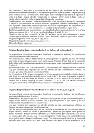 13
Para favorecer la movilidad y coordinación de los órganos que intervienen en la correcta
articulación del fonema el niño realiza los siguientes ejercicios: morro y sonrisa – lengua estrecha y
ancha fuera de la boca – elevar el dorso de la lengua hasta tocar el paladar y dejarla en reposo en el
suelo de la boca – lengua estrecha y ancha entre los molares – abrir y cerrar la boca – inflar los
carrillo y luego meterlos – inflar con aire el carrillo derecho e izquierdo.
Los labios están entre abiertos y en las arcadas dentales existe una pequeña separación. La punta de
la lengua se coloca detrás de los incisivos inferiores, apoyándose contra su cara interna y el dorso
toca el paladar a ambos lados. Para conseguir esta articulación se puede partir del sonido auxiliar /i/
y siguiendo la emisión de éste, ir estrechando el canal de salida del aire hasta lograr la /y/.
También se puede alcanzar su articulación correcta pidiendo al niño que repita deprisa “ia ia ia” que
fácilmente se convertirá en “ya” al irse estrechando el canal de salida del aire.
El defecto principal está en sustituir "y" por "ch", debido a que no apoya el dorso de la lengua
contra el paladar formando un sonido oclusivo - sordo. Se reeduca a partir de ejercicios de silabeo:
Alargando la primera vocal: aaya, aayo, aayu, aaye...
Alargando la segunda vocal: ayaa, ayoo, ayuu, ayee...
Materiales: Espejo y depresor.
Objetivo: Propiciar la correcta articulación de los sinfones (pl, bl, fl, pr, br, fr).
La progresión de estos ejercicios estará en función de la exploración fonética y de los diferentes
sonidos que el niño es capaz de emitir.
Procedimiento: Los sinfones pertenecientes al primer apartado son aquellos en cuya articulación
intervienen órganos diferentes, como puede ser bl, ya que el fonema /b/ será dado por la separación
de los labios y el /l/ por la posición que toma la lengua. A este grupo pertenecen los sinfones: pr, br,
fr, pl, bl,fl.
Su corrección es más fácil y, de estar ausentes , conviene comenzar a trabajar con ellos lo primero.
Hay que comenzar por asegurarse que el niño articula, en otras combinaciones silábicas, los
fonemas que van a intervenir en los sinfones a tratar.
En el tratamiento de los grupos pertenecientes al primer apartado, se sentará el reeducador junto al
niño frente al espejo y se le hará articular, para el grupo bl, la /l/. Sin mover la lengua de la posición
de este fonema, se le hará llevar los labios a la posición de la /b/, tratando de que pronuncie los
fonemas casi al mismo tiempo y de forma continuada: l – b – l – bl – bl. De esta manera se
conseguirá fácilmente el sinfón propuesto y los demás de este apartado.
Objetivo: Propiciar la correcta articulación de los sinfones (tr, dr, gr, cr, tl, gl, cl).
La progresión de estos ejercicios estará en función de la exploración fonética y de los diferentes
sonidos que el niño es capaz de emitir.
Procedimiento: El segundo apartado lo constituye aquellos grupos en que es el mismo órgano, la
lengua, la que entra en actividad, variando sólo su posición para uno u otro fonema y por ello
presentará una dificultad mayor que los anteriores.
Hay que comenzar por asegurarse que el niño articula, en otras combinaciones silábicas, los
fonemas que van a intervenir en los sinfones a tratar.
Para los sinfones del segundo grupo, en los cuales la articulación de los dos fonemas presenta
mayor similitud, además de utilizar el procedimiento, anterior en que algunos casos puede dar
buenos resultados, de hacer articular lentamente y de forma aislada pero continuada, cada uno de
los fonemas, para irlos uniendo cada vez más, en la práctica resulta muy positivo el introducir una
vocal auxiliar que irá desapareciendo poco a poco. Así, para conseguir el grupo tra, se comenzará
haciendo repetir con rapidez tara…tara…tara, haciendo que ponga la fuerza articulatoria en la
 