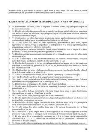 14
segunda sílaba y articulando la primera vocal átona y muy breve. De esta forma se acaba
convirtiendo en tra. Igualmente se procederá con los demás sinfones.
EJERCICIOS DE COLOCACIÓN DE LOS FONEMAS EN LA POSICIÓN CORRECTA
 /a/. El niño separa los labios, coloca la lengua en el suelo de la boca y apoya la punta lingual en
los incisivos inferiores.
 /e/. El niño coloca los labios entreabiertos separando los dientes, sitúa los incisivos superiores
más adelantados que los inferiores y apoya la punta lingual en los incisivos inferiores, evitando
elevar excesivamente la lengua.
 /i/. El niño coloca los labios ligeramente abiertos, de manera que los dientes casi se tocan, las
comisuras hacia atrás y apoya la punta lingual en los incisivos inferiores.
 /o/. El niño coloca los labios de forma redondeada, proyectándolos hacia fuera, separa
ligeramente los dientes, recoge la lengua hacia la parte posterior de la boca y la punta lingual se
sitúa detrás de los incisivos inferiores sin tocarlos.
 /u/. El niño proyecta los labios hacia fuera con los dientes separados, sitúa la lengua en la parte
posterior de la boca, elevándola, pero sin llegar a tocar el paladar.
 /b/. El niño a partir de la pronunciación continua de /a/, va cerrando poco a poco los labios hasta
que pronuncia ba.
 /c/ y /z/. El niño espira el aire bucalmente emitiendo un zumbido, posteriormente, coloca la
punta de la lengua mordiéndola entre los dientes y pronuncia ce y ci.
 /d/. El niño abre ligeramente la boca y coloca la punta lingual en la parte interior de los dientes
superiores. A continuación, pronuncia da, de, di, do, du, mientras coloca su mano en el cuello
para notar la sonoridad.
 /ch/. El niño coloca los labios y la boca entreabiertos, pronuncia cha, che, chi, cho, chu sobre el
dorso de la mano y observa la salida del aire.
 /f/. El niño se muerde el labio inferior con los dientes superiores y a continuación sopla.
 /ge/ y /ja/. El niño eleva el dorso de la lengua hacia el paladar y pronunciar ge.
 /ga/ y /gue/. El niño coloca la lengua detrás de los incisivos inferiores y pronuncia gue. Podemos
ayudarle haciéndole que pronuncie con la nariz tapada enke.
 /k/. El niño coloca la lengua cerca del paladar y en el suelo de la boca.
 /l/. El niño apoya la lengua en los incisivos superiores, la empuja con fuerza hacia fuera y
pronuncia la, la, la.
 /ll/. El niño coloca la boca entreabierta y la punta lingual hacia abajo y espira fuertemente,
observando con su mano la vibración de la mejilla.
 /m/. El niño une los labios, inspira y espira por la nariz lentamente.
 /n/. El niño deja los labios ligeramente abiertos, la punta lingual contacta con los alvéolos y se
expulsa el aire pronunciando na, na, na.
 /ñ/. El niño coloca la punta lingual contra los incisivos inferiores, toma aire y lo expulsa por la
nariz, pronunciando de manera rápida nia, nia, nia hasta obtener ña, ña, ña.
 /p/. El niño coloca los labios unidos, toma aire y lo expulsa bruscamente por la boca
pronunciando pa, pa, pa.
 /rr/. El niño eleva la punta lingual hasta la parte superior de los incisivos superiores e intenta
pronunciar ra, ra, ra. Si no lo consigue, puede pronunciar de forma continua y rápida tra, tra, tra.
 /r/. El niño parte de la pronunciación continuada de t, d, t, d. Sigue con la pronunciación
continuada de t, 1, t, 1. Y finaliza con la emisión de una /d/ prolongada. Finalmente le
enseñamos la posición correcta.
 /s/. El niño con los labios entreabiertos, expulsa el aire entre los dientes pronunciando ssss…a.
 