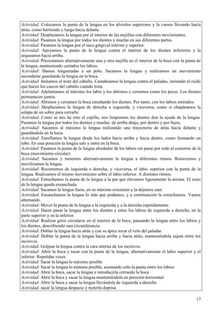 17
Actividad: Colocamos la punta de la lengua en los alveolos superiores y la vamos llevando hacia
atrás, como barriendo y luego hacia delante.
Actividad: Desplazamos la lengua por el interior de las mejillas con diferentes movimientos.
Actividad: Pasamos la lengua por todos los dientes y muelas en sus diferentes partes.
Actividad: Pasamos la lengua por el saco gingival inferior y superior.
Actividad: Apoyamos la punta de la lengua contra el interior de los dientes inferiores y la
arqueamos hacia arriba.
Actividad: Presionamos alternativamente una y otra mejilla en el interior de la boca con la punta de
la lengua, manteniendo cerrados los labios.
Actividad: Damos lenguetadas a un polo. Sacamos la lengua y realizamos un movimiento
ascendente guardando la lengua en la boca.
Actividad: Imitamos el trote del caballo. Castañeamos la lengua contra el paladas, imitando el ruido
que hacen los cascos del caballo cuando trota.
Actividad: Adelantamos al máximo los labio y los abrimos y cerramos como los peces. Los dientes
permanecen juntos.
Actividad: Abrimos y cerramos la boca enseñando los dientes. Por tanto, con los labios estirados.
Actividad: Desplazamos la lengua de derecha a izquierda, y viceversa, como si chupáramos la
solapa de un sobre para cerrarlo.
Actividad: Como se nos ha roto el cepillo, nos limpiamos los dientes don la ayuda de la lengua.
Pasamos la lengua por todos los dientes y muelas: de arriba abajo, por dentro y por fuera.
Actividad: Sacamos al máximo la lengua realizando una trayectoria de atrás hacia delante y
guardándola en la boca.
Actividad: Enrollamos la lengua desde los lados hacia arriba y hacia dentro, como formando un
tubo. En esta posición la lengua sale y entra en la boca.
Actividad: Pasamos la punta de la lengua alrededor de los labios sin parar por todo el contorno de la
boca (movimiento circular).
Actividad: Sacamos y metemos alternativamente la lengua a diferentes ritmos. Retorcemos y
movilizamos la lengua.
Actividad: Recorremos de izquierda a derecha, y viceversa, el labio superior con la punta de la
lengua. Realizamos el mismo movimiento sobre el labio inferior. A distintos ritmos.
Actividad: Estrechamos la punta de la lengua a la par que elevamos ligeramente la misma. El resto
de la lengua queda ensanchada.
Actividad: Sacamos la lengua fuera, en su máxima extensión y la dejamos caer.
Actividad: Ensanchamos la lengua lo más que podamos, y a continuación la estrechamos. Vamos
alternando.
Actividad: Mover la punta de la lengua a la izquierda y a la derecha repetidamente.
Actividad: Hacer pasar la lengua entre los dientes y entre los labios de izquierda a derecha, en la
parte superior y en la inferior.
Actividad: Realizar giros circulares en el interior de la boca, paseando la lengua entre los labios y
los dientes, describiendo una circunferencia.
Actividad: Doblar la lengua hacia atrás y con su ápice tocar el velo del paladar.
Actividad: Doblar la punta de la lengua hacia arriba y hacia atrás, manteniéndola sujeta entre los
incisivos.
Actividad: Golpear la lengua contra la cara interna de los incisivos.
Actividad: Abrir la boca y tocar con la punta de la lengua, alternativamente el labio superior y el
inferior. Repetidas veces.
Actividad: Sacar la lengua lo máximo posible
Actividad: Sacar la lengua lo mínimo posible, asomando sólo la punta entre los labios
Actividad: Abrir la boca, sacar la lengua e introducirla cerrando la boca
Actividad: Abrir la boca y sacar la lengua manteniéndola en posición horizontal
Actividad: Abrir la boca y sacar la lengua llevándola de izquierda a derecha
Actividad: sacar la lengua despacio y meterla deprisa
 