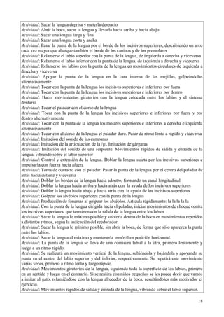 18
Actividad: Sacar la lengua deprisa y meterla despacio
Actividad: Abrir la boca, sacar la lengua y llevarla hacia arriba y hacia abajo
Actividad: Sacar una lengua larga y fina
Actividad: Sacar una lengua corta y ancha
Actividad: Pasar la punta de la lengua por el borde de los incisivos superiores, describiendo un arco
cada vez mayor que abarque también el borde de los caninos y de los premolares
Actividad: Relamerse el labio superior con la punta de la lengua, de izquierda a derecha y viceversa
Actividad: Relamerse el labio inferior con la punta de la lengua, de izquierda a derecha y viceversa
Actividad: Relamerse los labios con la punta de la lengua en movimientos circulares de izquierda a
derecha y viceversa
Actividad: Apoyar la punta de la lengua en la cara interna de las mejillas, golpeándolas
alternativamente
Actividad: Tocar con la punta de la lengua los incisivos superiores e inferiores por fuera
Actividad: Tocar con la punta de la lengua los incisivos superiores e inferiores por dentro
Actividad: Hacer movimientos giratorios con la lengua colocada entre los labios y el sistema
dentario
Actividad: Tocar el paladar con el dorso de la lengua
Actividad: Tocar con la punta de la lengua los incisivos superiores e inferiores por fuera y por
dentro alternativamente
Actividad: Tocar con la punta de la lengua los molares superiores e inferiores a derecha e izquierda
alternativamente
Actividad: Tocar con el dorso de la lengua el paladar duro. Pasar de ritmo lento a rápido y viceversa
Actividad: Imitación del sonido de las campanas
Actividad: Imitación de la articulación de la /g/. Imitación de gárgaras
Actividad: Imitación del sonido de una serpiente. Movimientos rápidos de salida y entrada de la
lengua, vibrando sobre el labio superior
Actividad: Control y extensión de la lengua. Doblar la lengua sujeta por los incisivos superiores e
impulsarla con fuerza hacia afuera
Actividad: Toma de contacto con el paladar. Pasar la punta de la lengua por el centro del paladar de
atrás hacia delante y viceversa
Actividad: Doblar los bordes de la lengua hacia adentro, formando un canal longitudinal
Actividad: Doblar la lengua hacia arriba y hacia atrás con la ayuda de los incisivos superiores
Actividad: Doblar la lengua hacia abajo y hacia atrás con la ayuda de los incisivos superiores
Actividad: Golpear los alvéolos superiores con la punta de la lengua
Actividad: Producción de fonemas al golpear los alvéolos. Articula rápidamente: la la la la la
Actividad: Con la punta de la lengua dirigida hacia el paladar, iniciar movimientos de choque contra
los incisivos superiores, que terminen con la salida de la lengua entre los labios
Actividad: Sacar la lengua lo máximo posible y volverla dentro de la boca en movimientos repetidos
a distintos ritmos, según la indicación del reeducador.
Actividad: Sacar la lengua lo mínimo posible, sin abrir la boca, de forma que sólo aparezca la punta
entre los labios.
Actividad: Sacar la lengua al máximo y mantenerla inmóvil en posición horizontal.
Actividad: La punta de la lengua se lleva de una comisura labial a la otra, primero lentamente y
luego a un ritmo rápido.
Actividad: Se realizará un movimiento vertical de la lengua, subiéndola y bajándola y apoyando su
punta en el centro del labio superior y del inferior, respectivamente. Se repetirá este movimiento
varias veces, primero a ritmo lento y luego rápido.
Actividad: Movimientos giratorios de la lengua, siguiendo toda la superficie de los labios, primero
en un sentido y luego en el contrario. Si se realiza con niños pequeños se les puede decir que vamos
a imitar al gato, relamiéndose con la lengua alrededor de la boca, resultándoles más motivador el
ejercicio.
Actividad: Movimientos rápidos de salida y entrada de la lengua, vibrando sobre el labio superior.
 
