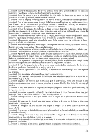 19
Actividad: Sujetar la lengua dentro de la boca doblada hacia arriba y mantenida por los incisivos
superiores y desde esta postura, impulsarla con fuerza hacia fuera.
Actividad: Sacar la lengua y, por su elasticidad, hacerla ancha de forma que se toque las dos
comisuras de la boca y estrecha, en movimientos sucesivos.
Actividad: Sacar la lengua y doblarla juntando sus bordes laterales, formando un canal longitudinal.
Actividad: Con la boca abierta, pasar la punta de la lengua por el borde de los incisivos superiores,
describiendo cada vez un arco mayor que abarque también el borde de los caninos y los premolares.
Repetirlo después igual pasando la lengua por el borde de los inferiores.
Actividad: Dirigir la lengua a los lados de la boca apoyando la punta en la cara interna de las
mejillas sucesivamente. Si se trata de niños pequeños, para motivarlos, se les pide que pongan la
lengua como si tuvieran un caramelo en uno u otro lado de la boca.
Actividad: Realizar movimientos verticales de la lengua, tocando con ella la cara posterior de los
incisivos superiores e inferiores, primero con la boca abierta y luego repetirlo con ella cerrada.
Actividad: Movimientos verticales, situando la punta de la lengua entre los incisivos y el labio,
superior e inferior, sucesivamente.
Actividad: Movimiento giratorio de la lengua, con la punta entre los labios y el sistema dentario.
Primero se realiza en un sentido y luego en el contrario.
Actividad: Pasar la punta de la lengua por el centro del paladar, de atrás hacia delante y a la inversa.
Actividad: Pasar la punta de la lengua por los alvéolos superiores e inferiores.
Actividad: Apoyar la punta de la lengua en los alvéolos de los incisivos superiores y, manteniéndola
en esta postura, cerrar la boca y tragar saliva, indicando al niño que en el momento de la deglución,
la lengua no puede aparecer entre los dientes, sino mantenerse en la postura inicial.
Actividad: Con la punta de la lengua dirigida hacia el paladar, iniciar movimientos de choque contra
los incisivos superiores, que terminen con la salida de la lengua entre los labios.
Actividad: Doblar la lengua hacia arriba y hacia atrás, manteniéndola sujeta entre los incisivos.
Realizarlo igualmente doblándola hacia abajo y hacia atrás.
Actividad: Golpear rápidamente la cara anterior y posterior de los incisivos superiores con la punta
de la lengua.
Actividad: Con la punta de la lengua golpear los alvéolos superiores.
Actividad: Con e dorso o parte posterior de la lengua, tocar el paladar (posición de articulación de
los fonemas k, g, j, ch, ñ).
Actividad: cogemos un modelo que es utilizado por el especialista, como una muñeca o una
marioneta, para demostrar como se saca y lateraliza la lengua. El niño debe imitar lo que hace el
modelo.
Actividad: el niño debe de sacar la lengua todo lo rápido que pueda, simulando que es una rana y va
a coger una mosca
Actividad: jugamos a simón dice utilizando los movimientos de la boca. Ejemplo: simón dice que
tiene que cerrar la boca fuerte, entonces el niño tendrá que hacerlo.
Actividad: El terapeuta dirá al niño que intente llevar la lengua por el paladar duro de atrás hacia
delante.
Actividad: El terapeuta le dirá al niño que saque la legua y la meta en la boca a diferentes
velocidades (“hacer burla”).
Actividad: El terapeuta le dirá al niño que saque la lengua y la meta doblada (“hacer el
cucurucho”).
Actividad: El terapeuta le dirá al niño que saque la lengua hacia arriba teniendo la boca muy abierta
(“hacer el cucharón”).
Actividad: El terapeuta le dirá al niño que intente morder la lengua doblada. Este ejercicio deberá
realizarse sólo si tiene inhibido el reflejo de la lengua.
Actividad: El terapeuta le dirá al niño que recorra con la lengua, con la boca abierta, los dientes
superiores e inferiores.
Actividad: El terapeuta le dirá al niño que recorra con la lengua las comisuras de los labios.
 
