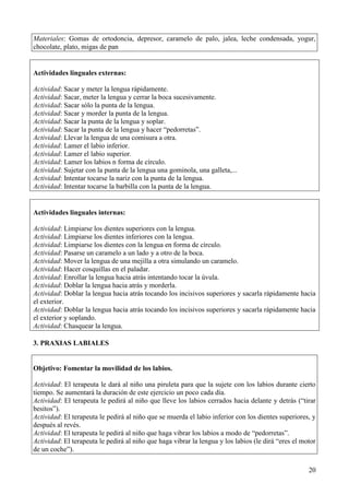 20
Materiales: Gomas de ortodoncia, depresor, caramelo de palo, jalea, leche condensada, yogur,
chocolate, plato, migas de pan
Actividades linguales externas:
Actividad: Sacar y meter la lengua rápidamente.
Actividad: Sacar, meter la lengua y cerrar la boca sucesivamente.
Actividad: Sacar sólo la punta de la lengua.
Actividad: Sacar y morder la punta de la lengua.
Actividad: Sacar la punta de la lengua y soplar.
Actividad: Sacar la punta de la lengua y hacer “pedorretas”.
Actividad: Llevar la lengua de una comisura a otra.
Actividad: Lamer el labio inferior.
Actividad: Lamer el labio superior.
Actividad: Lamer los labios n forma de círculo.
Actividad: Sujetar con la punta de la lengua una gominola, una galleta,...
Actividad: Intentar tocarse la nariz con la punta de la lengua.
Actividad: Intentar tocarse la barbilla con la punta de la lengua.
Actividades linguales internas:
Actividad: Limpiarse los dientes superiores con la lengua.
Actividad: Limpiarse los dientes inferiores con la lengua.
Actividad: Limpiarse los dientes con la lengua en forma de círculo.
Actividad: Pasarse un caramelo a un lado y a otro de la boca.
Actividad: Mover la lengua de una mejilla a otra simulando un caramelo.
Actividad: Hacer cosquillas en el paladar.
Actividad: Enrollar la lengua hacia atrás intentando tocar la úvula.
Actividad: Doblar la lengua hacia atrás y morderla.
Actividad: Doblar la lengua hacia atrás tocando los incisivos superiores y sacarla rápidamente hacia
el exterior.
Actividad: Doblar la lengua hacia atrás tocando los incisivos superiores y sacarla rápidamente hacia
el exterior y soplando.
Actividad: Chasquear la lengua.
3. PRAXIAS LABIALES
Objetivo: Fomentar la movilidad de los labios.
Actividad: El terapeuta le dará al niño una piruleta para que la sujete con los labios durante cierto
tiempo. Se aumentará la duración de este ejercicio un poco cada día.
Actividad: El terapeuta le pedirá al niño que lleve los labios cerrados hacia delante y detrás (“tirar
besitos”).
Actividad: El terapeuta le pedirá al niño que se muerda el labio inferior con los dientes superiores, y
después al revés.
Actividad: El terapeuta le pedirá al niño que haga vibrar los labios a modo de “pedorretas”.
Actividad: El terapeuta le pedirá al niño que haga vibrar la lengua y los labios (le dirá “eres el motor
de un coche”).
 