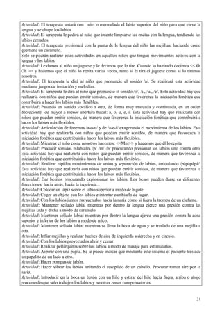 21
Actividad: El terapeuta untará con miel o mermelada el labio superior del niño para que eleve la
lengua y se chupe los labios.
Actividad: El terapeuta le pedirá al niño que intente limpiarse las encías con la lengua, tendiendo los
labios cerrados.
Actividad: El terapeuta presionará con la punta de le lengua del niño las mejillas, haciendo como
que tiene un caramelo.
Solo se podrán realizar estas actividades en aquellos niños que tengan movimientos activos con la
lengua y los labios.
Actividad: Le damos al niño un juguete y le decimos que lo tire. Cuando lo ha tirado decimos << O,
Oh >> y hacemos que el niño lo repita varias veces, tanto si él tira el juguete como si lo tiramos
nosotros.
Actividad: El terapeuta le dirá al niño que pronuncie el sonido /a/. Se realizará esta actividad
mediante juegos de imitación y melodías.
Actividad: El terapeuta le dirá al niño que pronuncie el sonido /o/, /i/, /u/, /e/. Esta actividad hay que
realizarla con niños que puedan emitir sonidos, de manera que favorezca la iniciación fonética que
contribuirá a hacer los labios más flexibles.
Actividad: Pasando un sonido vocálico a otro, de forma muy marcada y continuada, en un orden
decreciente de mayor a menor abertura bucal: a, o, u, e, i. Esta actividad hay que realizarla con
niños que puedan emitir sonidos, de manera que favorezca la iniciación fonética que contribuirá a
hacer los labios más flexibles.
Actividad: Articulación de fonemas /a-o-u/ y de /a-e-i/ exagerando el movimiento de los labios. Esta
actividad hay que realizarla con niños que puedan emitir sonidos, de manera que favorezca la
iniciación fonética que contribuirá a hacer los labios más flexibles.
Actividad: Mientras el niño come nosotros hacemos: <<Mm>> y hacemos que él lo repita
Actividad: Producir sonidos bilabiales /p/ /m/ /b/ procurando presionar los labios uno contra otro.
Esta actividad hay que realizarla con niños que puedan emitir sonidos, de manera que favorezca la
iniciación fonética que contribuirá a hacer los labios más flexibles.
Actividad: Realizar rápidos movimientos de unión y separación de labios, articulando /pápápápá/.
Esta actividad hay que realizarla con niños que puedan emitir sonidos, de manera que favorezca la
iniciación fonética que contribuirá a hacer los labios más flexibles.
Actividad: Dar besitos procurando explosionar los labios. Los besos pueden darse en diferentes
direcciones: hacia atrás, hacia la izquierda...
Actividad: Colocar un lápiz sobre el labio superior a modo de bigote.
Actividad: Coger un objeto con los labios e intentar cambiarlo de lugar.
Actividad: Con los labios juntos proyectarlos hacia la nariz como si fuera la trompa de un elefante.
Actividad: Mantener sellado labial mientras por dentro la lengua ejerce una presión contra las
mejillas izda y drcha a modo de caramelo.
Actividad: Mantener sellado labial mientras por dentro la lengua ejerce una presión contra la zona
superior e inferior de los labios a modo de mico.
Actividad: Mantener sellado labial mientras se llena la boca de agua y se traslada de una mejilla a
otra.
Actividad: Inflar mejillas y realizar buches de aire de izquierda a derecha y en círculo.
Actividad: Con los labios proyectados abrir y cerrar.
Actividad: Realizar pellizquitos sobre los labios a modo de masaje para estimularlos.
Actividad: Aspirar con una pajita. Se le puede indicar que mediante este sistema el paciente traslade
un papelito de un lado a otro.
Actividad: Hacer pompas de jabón.
Actividad: Hacer vibrar los labios imitando el resoplido de un caballo. Procurar tomar aire por la
nariz.
Actividad: Introducir en la boca un botón con un hilo y estirar del hilo hacia fuera, arriba o abajo
procurando que sólo trabajen los labios y no otras zonas compensatorias.
 