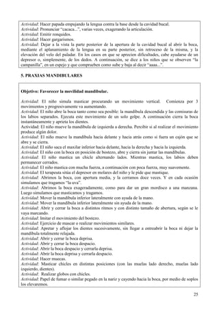 25
Actividad: Hacer papada empujando la lengua contra la base desde la cavidad bucal.
Actividad: Pronunciar “cacaca...”, varias veces, exagerando la articulación.
Actividad: Emitir ronquidos.
Actividad: Hacer gargarismos.
Actividad: Dejar a la vista la parte posterior de la apertura de la cavidad bucal al abrir la boca,
mediante el aplanamiento de la lengua en su parte posterior, sin retroceso de la misma, y la
elevación del velo del paladar. En los casos en que se aprecien dificultades, cabe ayudarse de un
depresor o, simplemente, de los dedos. A continuación, se dice a los niños que se observen “la
campanilla”, en un espejo y que comprueben como sube y baja al decir “aaaa...”.
5. PRAXIAS MANDIBULARES
Objetivo: Favorecer la movilidad mandibular.
Actividad: El niño simula masticar procurando un movimiento vertical. Comienza por 3
movimientos y progresivamente va aumentando.
Actividad: El niño abre la boca tanto como sea posible: la mandíbula descendida y las comisuras de
los labios separados. Ejecuta este movimiento de un solo golpe. A continuación cierra la boca
instantáneamente y aprieta los dientes.
Actividad: El niño mueve la mandíbula de izquierda a derecha. Percibir si al realizar el movimiento
produce algún dolor.
Actividad: El niño mueve la mandíbula hacia delante y hacia atrás como si fuera un cajón que se
abre y se cierra.
Actividad: El niño saca el maxilar inferior hacia delante, hacia la derecha y hacia la izquierda.
Actividad: El niño con la boca en posición de bostezo, abre y cierra sin juntar las mandíbulas.
Actividad: El niño mastica un chicle alternando lados. Mientras mastica, los labios deben
permanecer cerrados.
Actividad: El niño mastica con mucha fuerza, a continuación con poca fuerza, muy suavemente.
Actividad: El terapeuta sitúa el depresor en molares del niño y le pide que mastique.
Actividad: Abrimos la boca, con apertura media, y la cerramos doce veces. Y en cada ocasión
simulamos que tragamos “la uva”.
Actividad: Abrimos la boca exageradamente, como para dar un gran mordisco a una manzana.
Luego simulamos que masticamos y tragamos.
Actividad: Mover la mandíbula inferior lateralmente con ayuda de la mano.
Actividad: Mover la mandíbula inferior lateralmente sin ayuda de la mano.
Actividad: Abrir y cerrar la boca a distintos ritmos y con distinto tamaño de abertura, según se le
vaya marcando.
Actividad: Imitar el movimiento del bostezo.
Actividad: Ejercicio de mascar o realizar movimientos similares.
Actividad: Apretar y aflojar los dientes sucesivamente, sin llegar a entreabrir la boca ni dejar la
mandíbula totalmente relajada.
Actividad: Abrir y cerrar la boca deprisa.
Actividad: Abrir y cerrar la boca despacio.
Actividad: Abrir la boca despacio y cerrarla deprisa.
Actividad: Abrir la boca deprisa y cerrarla despacio.
Actividad: Hacer muecas.
Actividad: Masticar chicles en distintas posiciones (con las muelas lado derecho, muelas lado
izquierdo, dientes).
Actividad: Realizar globos con chicles.
Actividad: Papel de fumar o similar pegado en la nariz y cayendo hacia la boca, por medio de soplos
los elevaremos.
 